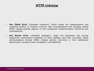 http://www.slideshare.net/IgorShkulipa 14
HTTP статусы
• 4xx Client Error («Ошибка клиента»). Класс кодов 4xx предназначен для
указания ошибок со стороны клиента. При использовании всех методов, кроме
HEAD, сервер должен вернуть в теле сообщения гипертекстовое пояснение для
пользователя.
• 5xx Server Error («Ошибка сервера»). Коды 5xx выделены под случаи
неудачного выполнения операции по вине сервера. Для всех ситуаций, кроме
использования метода HEAD, сервер должен включать в тело сообщения
объяснение, которое клиент отобразит пользователю.
 