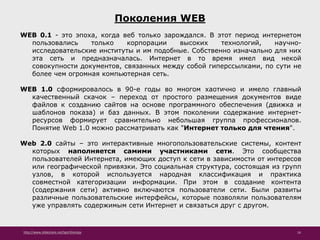http://www.slideshare.net/IgorShkulipa 16
Поколения WEB
WEB 0.1 - это эпоха, когда веб только зарождался. В этот период интернетом
пользовались только корпорации высоких технологий, научно-
исследовательские институты и им подобные. Собственно изначально для них
эта сеть и предназначалась. Интернет в то время имел вид некой
совокупности документов, связанных между собой гиперссылками, по сути не
более чем огромная компьютерная сеть.
WEB 1.0 сформировалось в 90-е годы во многом хаотично и имело главный
качественный скачок – переход от простого размещения документов виде
файлов к созданию сайтов на основе программного обеспечения (движка и
шаблонов показа) и баз данных. В этом поколении содержание интернет-
ресурсов формирует сравнительно небольшая группа профессионалов.
Понятие Web 1.0 можно рассматривать как "Интернет только для чтения".
Web 2.0 сайты – это интерактивные многопользовательские системы, контент
которых наполняется самими участниками сети. Это сообщества
пользователей Интернета, имеющих доступ к сети в зависимости от интересов
или географической привязки. Это социальная структура, состоящая из групп
узлов, в которой используется народная классификация и практика
совместной категоризации информации. При этом в создание контента
(содержания сети) активно включаются пользователи сети. Были развиты
различные пользовательские интерфейсы, которые позволяли пользователям
уже управлять содержимым сети Интернет и связаться друг с другом.
 