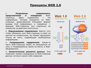 http://www.slideshare.net/IgorShkulipa 17
Принципы WEB 2.0
1. Разделение содержимого,
представления и поведения Web-
страницы. Здесь содержимое — это
информация, которая выводится на Web-
странице, представление описывает формат
вывода этой информации, а поведение —
реакцию Web-страницы или отдельных ее
элементов на действия посетителя.
2. Подгружаемое содержимое. Вместо того
чтобы обновлять всю Web-страницу в ответ на
щелчок на гиперссылке, мы можем подгружать
только ее часть, содержащую необходимую
информацию.
3. Генерируемое содержимое. Какая-то
часть Web-страницы может не загружаться по
сети, а генерироваться прямо на месте, в Web-
обозревателе.
4. Семантическая разметка данных. Она
позволяет связать выводимые на Web-страницу
данные согласно каким-либо правилам.
 