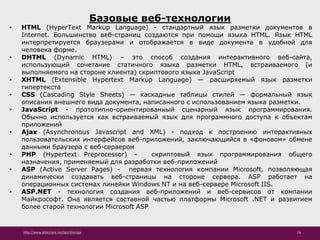 http://www.slideshare.net/IgorShkulipa 18
Базовые веб-технологии
• HTML (HyperText Markup Language) - стандартный язык разметки документов в
Internet. Большинство веб-страниц создаются при помощи языка HTML. Язык HTML
интерпретируется браузерами и отображается в виде документа в удобной для
человека форме.
• DHTML (Dynamic HTML) – это способ создания интерактивного веб-сайта,
использующий сочетание статичного языка разметки HTML, встраиваемого (и
выполняемого на стороне клиента) скриптового языка JavaScript
• XHTML (Extensible Hypertext Markup Language) — расширяемый язык разметки
гипертекста
• CSS (Cascading Style Sheets) — каскадные таблицы стилей — формальный язык
описания внешнего вида документа, написанного с использованием языка разметки.
• JavaScript - прототипно-ориентированный сценарный язык программирования.
Обычно используется как встраиваемый язык для программного доступа к объектам
приложений
• Ajax (Asynchronous Javascript and XML) - подход к построению интерактивных
пользовательских интерфейсов веб-приложений, заключающийся в «фоновом» обмене
данными браузера с веб-сервером
• PHP (Hypertext Preprocessor) - скриптовый язык программирования общего
назначения, применяемый для разработки веб-приложений
• ASP (Active Server Pages) - первая технология компании Microsoft, позволяющая
динамически создавать веб-страницы на стороне сервера. ASP работает на
операционных системах линейки Windows NT и на веб-сервере Microsoft IIS.
• ASP.NET - технология создания веб-приложений и веб-сервисов от компании
Майкрософт. Она является составной частью платформы Microsoft .NET и развитием
более старой технологии Microsoft ASP
 