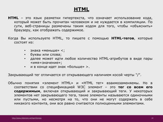 http://www.slideshare.net/IgorShkulipa 19
HTML
HTML – это язык разметки гипертекста, что означает использование кода,
который может быть прочитан человеком и не нуждается в компиляции. По
сути, веб-страницы размечены таким кодом для того, чтобы «объяснить»
браузеру, как отображать содержимое.
Когда Вы используете HTML, то пишете с помощью HTML-тегов, которые
состоят из:
• знака «меньше» <;
• буквы или слова;
• далее может идти любое количество HTML-атрибутов в виде пары
«имя=значение»;
• и в конце идет знак «больше» >.
Закрывающий тег отличается от открывающего наличием косой черты "/".
Обычно понятия «элемент HTML» и «HTML тег» взаимозаменяемы. Но в
соответствии со спецификацией W3C элемент – это тег со всем его
содержимым, включая открывающий и закрывающий теги. У некоторых
элементов нет закрывающего тега, такие элементы называются одиночными
или пустыми, но несмотря на то, что они не могут содержать в себе
никакого контента, они все равно считаются полноценными элементами.
 