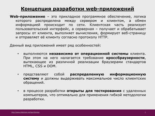 http://www.slideshare.net/IgorShkulipa 2
Концепция разработки web-приложений
Web-приложение – это прикладное программное обеспечение, логика
которого распределена между сервером и клиентом, а обмен
информацией происходит по сети. Клиентская часть реализует
пользовательский интерфейс, а серверная – получает и обрабатывает
запросы от клиента, выполняет вычисления, формирует веб-страницу
и отправляет её клиенту согласно протоколу HTTP.
Данный вид приложений имеет ряд особенностей:
• выполняются независимо от операционной системы клиента.
При этом на него налагается требование кроссбраузерности,
вытекающее из различной реализации браузерами стандартов
HTML, CSS и DOM.
• представляют собой распределенную информационную
систему и должны выдерживать максимальное число клиентских
обращений.
• в процессе разработки открыты для тестирования с удаленных
компьютеров, что оптимально для применения гибкой методологии
разработки.
 