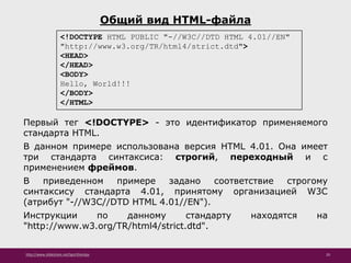http://www.slideshare.net/IgorShkulipa 20
Общий вид HTML-файла
<!DOCTYPE HTML PUBLIC "-//W3C//DTD HTML 4.01//EN"
"http://www.w3.org/TR/html4/strict.dtd">
<HEAD>
</HEAD>
<BODY>
Hello, World!!!
</BODY>
</HTML>
Первый тег <!DOCTYPE> - это идентификатор применяемого
стандарта HTML.
В данном примере использована версия HTML 4.01. Она имеет
три стандарта синтаксиса: строгий, переходный и с
применением фреймов.
В приведенном примере задано соответствие строгому
синтаксису стандарта 4.01, принятому организацией W3C
(атрибут "-//W3C//DTD HTML 4.01//EN").
Инструкции по данному стандарту находятся на
"http://www.w3.org/TR/html4/strict.dtd".
 