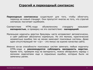 http://www.slideshare.net/IgorShkulipa 23
Строгий и переходный синтаксис
Переходные синтаксисы существуют для того, чтобы облегчить
переход на новый стандарт. Они пропустят многое из того, что строгий
синтаксис посчитает ошибками.
Соответствие HTML-кода объявленному стандарту называют
валидностью, а проверку на это соответствие - валидацией.
Маленькие недочеты верстки браузеры часто исправляют автоматически,
и сайт работает абсолютно нормально. Но эти мелкие, практические
незаметные ошибки тем не менее замечают поисковые системы. Даже
один отсутствующий тег </p> - это минус на оценке качества сайта.
Именно из-за способности поисковых систем замечать любые недочеты
HТML-кода и рекомендуется соблюдать валидность верстки.
Кроме того, проверяя код на валидность, можно обнаружить наряду с
мелкими недочетами еще и серьезные ошибки, которые были не
замечены ранее.
 