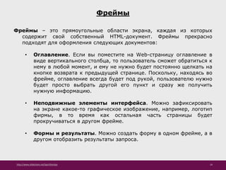 http://www.slideshare.net/IgorShkulipa 24
Фреймы
Фреймы – это прямоугольные области экрана, каждая из которых
содержит свой собственный HTML-документ. Фреймы прекрасно
подходят для оформления следующих документов:
• Оглавление. Если вы поместите на Web-страницу оглавление в
виде вертикального столбца, то пользователь сможет обратиться к
нему в любой момент, и ему не нужно будет постоянно щелкать на
кнопке возврата к предыдущей странице. Поскольку, находясь во
фрейме, оглавление всегда будет под рукой, пользователю нужно
будет просто выбрать другой его пункт и сразу же получить
нужную информацию.
• Неподвижные элементы интерфейса. Можно зафиксировать
на экране какое-то графическое изображение, например, логотип
фирмы, в то время как остальная часть страницы будет
прокручиваться в другом фрейме.
• Формы и результаты. Можно создать форму в одном фрейме, а в
другом отобразить результаты запроса.
 
