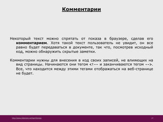 http://www.slideshare.net/IgorShkulipa 27
Комментарии
Некоторый текст можно спрятать от показа в браузере, сделав его
комментарием. Хотя такой текст пользователь не увидит, он все
равно будет передаваться в документе, так что, посмотрев исходный
код, можно обнаружить скрытые заметки.
Комментарии нужны для внесения в код своих записей, не влияющих на
вид страницы. Начинаются они тегом <!-- и заканчиваются тегом -->.
Все, что находится между этими тегами отображаться на веб-странице
не будет.
 