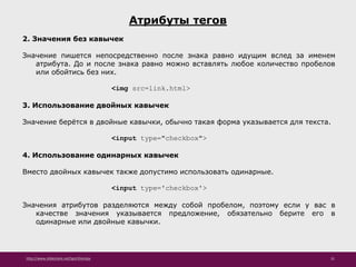 http://www.slideshare.net/IgorShkulipa 31
Атрибуты тегов
2. Значения без кавычек
Значение пишется непосредственно после знака равно идущим вслед за именем
атрибута. До и после знака равно можно вставлять любое количество пробелов
или обойтись без них.
<img src=link.html>
3. Использование двойных кавычек
Значение берётся в двойные кавычки, обычно такая форма указывается для текста.
<input type="checkbox">
4. Использование одинарных кавычек
Вместо двойных кавычек также допустимо использовать одинарные.
<input type='checkbox'>
Значения атрибутов разделяются между собой пробелом, поэтому если у вас в
качестве значения указывается предложение, обязательно берите его в
одинарные или двойные кавычки.
 