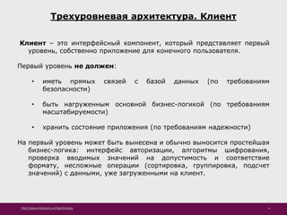 http://www.slideshare.net/IgorShkulipa 4
Трехуровневая архитектура. Клиент
Клиент – это интерфейсный компонент, который представляет первый
уровень, собственно приложение для конечного пользователя.
Первый уровень не должен:
• иметь прямых связей с базой данных (по требованиям
безопасности)
• быть нагруженным основной бизнес-логикой (по требованиям
масштабируемости)
• хранить состояние приложения (по требованиям надежности)
На первый уровень может быть вынесена и обычно выносится простейшая
бизнес-логика: интерфейс авторизации, алгоритмы шифрования,
проверка вводимых значений на допустимость и соответствие
формату, несложные операции (сортировка, группировка, подсчет
значений) с данными, уже загруженными на клиент.
 