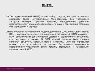 http://www.slideshare.net/IgorShkulipa 41
DHTML
DHTML (динамический HTML) – это набор средств, которые позволяют
создавать более интерактивные Web-страницы без увеличения
загрузки сервера. Другими словами, определенные действия
посетителя ведут к изменениям внешнего вида и содержания страницы
без обращения к серверу.
DHTML построен на объектной модели документа (Document Object Model,
DOM), которая расширяет традиционный статический HTML-документ.
DOM обеспечивает динамический доступ к содержимому документа,
его структуре и стилям. В DOM каждый элемент Web-страницы
является объектом, который можно изменять. DOM не определяет
новых тэгов и атрибутов, а просто обеспечивает возможность
программного управления всеми тэгами, атрибутами и каскадными
листами стилей (CSS).
 