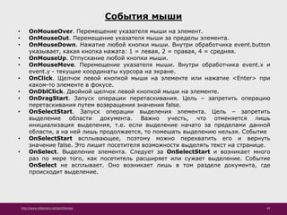 http://www.slideshare.net/IgorShkulipa 43
События мыши
• OnMouseOver. Перемещение указателя мыши на элемент.
• OnMouseOut. Перемещение указателя мыши за пределы элемента.
• OnMouseDown. Нажатие любой кнопки мыши. Внутри обработчика event.button
указывает, какая кнопка нажата: 1 = левая, 2 = правая, 4 = средняя.
• OnMouseUp. Отпускание любой кнопки мыши.
• OnMouseMove. Перемещение указателя мыши. Внутри обработчика event.x и
event.y - текущие координаты курсора на экране.
• OnClick. Щелчок левой кнопкой мыши на элементе или нажатие <Enter> при
каком-то элементе в фокусе.
• OnDblClick. Двойной щелчок левой кнопкой мыши на элементе.
• OnDragStart. Запуск операции перетаскивания. Цель – запретить операцию
перетаскивания путем возвращения значения false.
• OnSelectStart. Запуск операции выделения элемента. Цель – запретить
выделение области документа. Важно учесть, что отменяется лишь
инициализация выделения, т.е. если выделение начато за пределами данной
области, а на ней лишь продолжается, то помешать выделению нельзя. Событие
• OnSelectStart всплывающее, поэтому можно перехватить его и вернуть
значение false. Это лишит посетителя возможности выделять текст на странице.
• OnSelect. Выделение элемента. Следует за OnSelectStart и возникает много
раз по мере того, как посетитель расширяет или сужает выделение. Событие
OnSelect не всплывает. Оно возникает лишь в том разделе документа, где
происходит выделение.
 