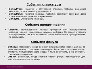 http://www.slideshare.net/IgorShkulipa 44
События клавиатуры
• OnKeyPress. Нажатие и отпускание клавиши. Событие возникает
много раз, если клавиша удерживается.
• OnKeyDown. Нажатие клавиши. Событие возникает один раз, даже
если клавиша продолжает удерживаться.
• OnKeyUp. Отпускание клавиши.
Событие прокручивания
• OnScroll. Использование полосы прокрутки или прокручивание
элемента неявно посредством другого действия Не может отменить
прокручивания, так как возникает после завершения прокручивания.
Не всплывает.
События фокуса
• OnFocus. Возникает, когда элемент активизируется после щелчка по
нему мышью или с помощью клавиатуры. Фокус могут получить только
элементы пользовательского ввода и тело документа, а не элементы
содержания документа.
• OnBlur. Возникает, когда элемент теряет фокус. Используется для
контроля корректности ввода.
 