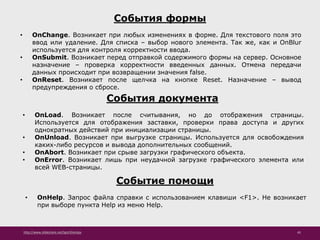 http://www.slideshare.net/IgorShkulipa 45
События формы
• OnChange. Возникает при любых изменениях в форме. Для текстового поля это
ввод или удаление. Для списка – выбор нового элемента. Так же, как и OnBlur
используется для контроля корректности ввода.
• OnSubmit. Возникает перед отправкой содержимого формы на сервер. Основное
назначение – проверка корректности введенных данных. Отмена передачи
данных происходит при возвращении значения false.
• OnReset. Возникает после щелчка на кнопке Reset. Назначение – вывод
предупреждения о сбросе.
События документа
• OnLoad. Возникает после считывания, но до отображения страницы.
Используется для отображения заставки, проверки права доступа и других
однократных действий при инициализации страницы.
• OnUnload. Возникает при выгрузке страницы. Используется для освобождения
каких-либо ресурсов и вывода дополнительных сообщений.
• OnAbort. Возникает при срыве загрузки графического объекта.
• OnError. Возникает лишь при неудачной загрузке графического элемента или
всей WEB-страницы.
Событие помощи
• OnHelp. Запрос файла справки с использованием клавиши <F1>. Не возникает
при выборе пункта Help из меню Help.
 