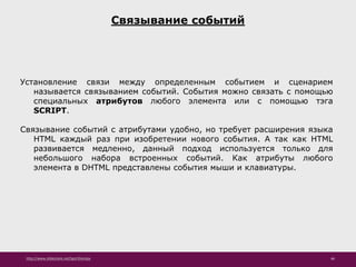 http://www.slideshare.net/IgorShkulipa 46
Связывание событий
Установление связи между определенным событием и сценарием
называется связыванием событий. События можно связать с помощью
специальных атрибутов любого элемента или с помощью тэга
SCRIPT.
Связывание событий с атрибутами удобно, но требует расширения языка
HTML каждый раз при изобретении нового события. А так как HTML
развивается медленно, данный подход используется только для
небольшого набора встроенных событий. Как атрибуты любого
элемента в DHTML представлены события мыши и клавиатуры.
 