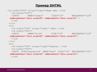 http://www.slideshare.net/IgorShkulipa 47
Пример DHTML
<td width="50%" align="right">Ваше имя: </td>
<td width="50%">
<INPUT NAME="name1" SIZE="10" MAXLENGTH="120"
onMouseOver="this.size=50" onMouseOut="this.size=10" >
</td>
</tr>
<tr>
<td width="50%" align="right" >Ник: </td>
<td width="50%">
<INPUT NAME="nick" SIZE="10" MAXLENGTH="120"
onMouseOver="this.size=50" onMouseOut="this.size=10">
</td>
</tr>
<tr>
<td width="50%" align="right">Пароль: </td>
<td width="50%">
<INPUT TYPE="password" NAME="psw" SIZE="10" MAXLENGTH="120"
onMouseOver="this.size=50" onMouseOut="this.size=10">
</td>
 