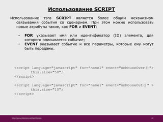 http://www.slideshare.net/IgorShkulipa 49
Использование SCRIPT
Использование тэга SCRIPT является более общим механизмом
связывания события со сценарием. При этом можно использовать
новые атрибуты такие, как FOR и EVENT:
• FOR указывает имя или идентификатор (ID) элемента, для
которого описывается событие;
• EVENT указывает событие и все параметры, которые ему могут
быть переданы.
<script language="javascript" for="name1" event="onMouseOver()">
this.size="50";
</script>
<script language="javascript" for="name1" event="onMouseOut()" >
this.size="10";
</script>
 