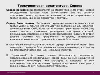 http://www.slideshare.net/IgorShkulipa 5
Трехуровневая архитектура. Сервер
Сервер приложений располагается на втором уровне. На втором уровне
сосредоточена большая часть бизнес-логики. Вне его остаются
фрагменты, экспортируемые на клиенты, а также погруженные в
третий уровень хранимые процедуры и триггеры.
Сервер базы данных обеспечивает хранение данных и выносится на
третий уровень. Обычно это стандартная реляционная или объектно-
ориентированная СУБД. Если третий уровень представляет собой базу
данных вместе с хранимыми процедурами, триггерами и схемой,
описывающей приложение в терминах реляционной модели, то второй
уровень строится как программный интерфейс, связывающий
клиентские компоненты с прикладной логикой базы данных.
В простейшей конфигурации физически сервер приложений может быть
совмещен с сервером базы данных на одном компьютере, к которому
по сети подключается один или несколько клиентов.
В "правильной" (с точки зрения безопасности, надежности,
масштабирования) конфигурации сервер базы данных находится на
выделенном компьютере (или кластере), к которому по сети
подключены один или несколько серверов приложений, к которым, в
свою очередь, по сети подключаются терминалы.
 