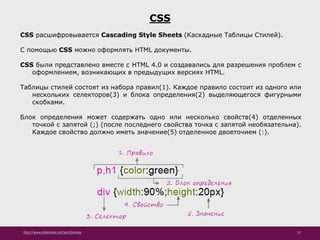 http://www.slideshare.net/IgorShkulipa 52
CSS
CSS расшифровывается Cascading Style Sheets (Каскадные Таблицы Стилей).
С помощью CSS можно оформлять HTML документы.
CSS были представлено вместе с HTML 4.0 и создавались для разрешения проблем с
оформлением, возникающих в предыдущих версиях HTML.
Таблицы стилей состоят из набора правил(1). Каждое правило состоит из одного или
нескольких селекторов(3) и блока определения(2) выделяющегося фигурными
скобками.
Блок определения может содержать одно или несколько свойств(4) отделенных
точкой с запятой (;) (после последнего свойства точка с запятой необязательна).
Каждое свойство должно иметь значение(5) отделенное двоеточием (:).
 
