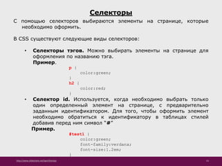 http://www.slideshare.net/IgorShkulipa 53
Селекторы
С помощью селекторов выбираются элементы на странице, которые
необходимо оформить.
В CSS существуют следующие виды селекторов:
• Селекторы тэгов. Можно выбирать элементы на странице для
оформления по названию тэга.
Пример.
p {
color:green;
}
h2 {
color:red;
}
• Селектор id. Используется, когда необходимо выбрать только
один определенный элемент на странице, с предварительно
заданным идентификатором. Для того, чтобы оформить элемент
необходимо обратиться к идентификатору в таблицах стилей
добавив перед ним символ “#”
Пример.
#test1 {
color:green;
font-family:verdana;
font-size:1.2em;
}
 