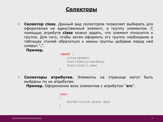 http://www.slideshare.net/IgorShkulipa 54
Селекторы
• Селектор class. Данный вид селекторов позволяет выбирать для
оформления не единственный элемент, а группу элементов. С
помощью атрибута class можно задать, что элемент относится к
группе. Для того, чтобы затем оформить эту группу необходимо в
таблицах стилей обратиться к имени группы добавив перед ней
символ ".".
Пример.
.test1 {
color:green;
font-family:verdana;
font-size:1.2em;
}
• Селекторы атрибутов. Элементы на странице могут быть
выбраны по их атрибутам.
Пример. Оформление всех элементов с атрибутом “src”.
[src]
{
border:solid green 3px;
}
 