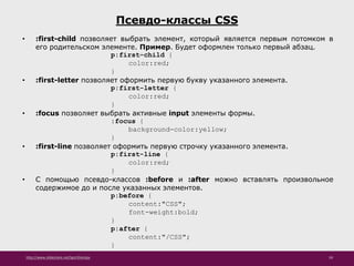 http://www.slideshare.net/IgorShkulipa 59
Псевдо-классы CSS
• :first-child позволяет выбрать элемент, который является первым потомком в
его родительском элементе. Пример. Будет оформлен только первый абзац.
p:first-child {
color:red;
}
• :first-letter позволяет оформить первую букву указанного элемента.
p:first-letter {
color:red;
}
• :focus позволяет выбрать активные input элементы формы.
:focus {
background-color:yellow;
}
• :first-line позволяет оформить первую строчку указанного элемента.
p:first-line {
color:red;
}
• С помощью псевдо-классов :before и :after можно вставлять произвольное
содержимое до и после указанных элементов.
p:before {
content:"CSS";
font-weight:bold;
}
p:after {
content:"/CSS";
}
 