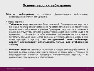 http://www.slideshare.net/IgorShkulipa 61
Основы верстки веб-страниц
Вёрстка веб-страниц — процесс формирования веб-страниц,
следующий за этапом веб-дизайна.
Методы верстки:
• Табличная верстка раньше была основной. Преимущество верстки с
помощью таблиц заключается в ее простом исполнении и практически
одинаковом отображении в разных браузерах. Недостатки – сложная и
объемная структура, которая в разы увеличивает количество кода ( по
сравнению с блочной). Чтобы изменить табличную верстку нужно
затратить большое количество времени и усилий, долго вникать в уже
существующую структуру. На сегодняшний день табличную
верстку рекомендуют использовать только для отображения
таблиц.
• Блочная верстка является основной в среде веб-разработчиков. В
блочной верстке каркас документа состоит из тегов <div>. Главным ее
преимуществом является концепция семантической верстки, т. е.
разделение содержимого и оформления.
 