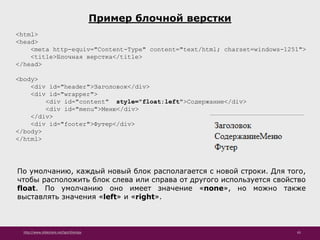 http://www.slideshare.net/IgorShkulipa 65
Пример блочной верстки
<html>
<head>
<meta http-equiv="Content-Type" content="text/html; charset=windows-1251">
<title>Блочная верстка</title>
</head>
<body>
<div id="header">Заголовок</div>
<div id="wrapper">
<div id="content" style="float:left">Содержание</div>
<div id="menu">Меню</div>
</div>
<div id="footer">Футер</div>
</body>
</html>
По умолчанию, каждый новый блок располагается с новой строки. Для того,
чтобы расположить блок слева или справа от другого используется свойство
float. По умолчанию оно имеет значение «none», но можно также
выставлять значения «left» и «right».
 