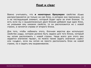 http://www.slideshare.net/IgorShkulipa 66
float и clear
Важно учитывать, что в некоторых браузерах свойство float
распространяется не только на сам блок, в котором оно прописано, но
и на последующий элемент, который будет идти за этим блоком. То
есть если мы к вышеописанным двум блокам добавим еще один блок,
не указывая ему никаких свойств, то он расположится не с новой
строки, а начнется справа от второго блока.
Для того, чтобы избежать этого, блочная верстка div использует
свойство clear, которое должно быть задано для того блока, который
мы хотим расположить с новой строки. Чаще всего для этого ему
задается значение «both», но можно также задать значения «left»
или «right», если мы хотим не просто расположить блок на новой
строке, но и задать ему выравнивание.
 