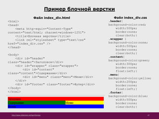 http://www.slideshare.net/IgorShkulipa 67
Пример блочной верстки
Файл index_div.css
.header{
background-color:red;
width:500px;
border:none;
clear:both;}
.wrapper {
background-color:none;
width:500px;
border:none;
clear:both;}
.content{
background-color:green;
width:300px;
border:none;
float:left;}
.menu{
background-color:yellow;
width:200px;
border:none;
float:left;}
.footer{
background-color:blue;
width:500px;
border:none;
clear:both;}
Файл index_div.html
<html>
<head>
<meta http-equiv="Content-Type"
content="text/html; charset=windows-1251">
<title>Блочная верстка</title>
<link rel="stylesheet" type="text/css"
href="index_div.css" />
</head>
<body>
<div id="header"
class="header">Заголовок</div>
<div id="wrapper" class="wrapper">
<div id="content"
class="content">Содержание</div>
<div id="menu" class="menu">Меню</div>
</div>
<div id="footer" class="footer">Футер</div>
</body>
</html>
 