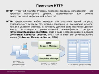 http://www.slideshare.net/IgorShkulipa 7
Протокол HTTP
HTTP (HyperText Transfer Protocol, протокол передачи гипертекста) – это
протокол прикладного уровня, разработанный для обмена
гипертекстовой информацией в Internet.
HTTP предоставляет набор методов для указания целей запроса,
отправляемого серверу. Эти методы основаны на дисциплине ссылок,
где для указания ресурса, к которому должен быть применен данный
метод, используется универсальный идентификатор ресурсов
(Universal Resource Identifier, URI) в виде местонахождения ресурса
(Universal Resource Locator, URL) или в виде его универсального
имени (Universal Resource Name, URN).
 