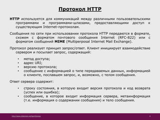 http://www.slideshare.net/IgorShkulipa 8
Протокол HTTP
HTTP используется для коммуникаций между различными пользовательскими
программами и программами-шлюзами, предоставляющими доступ к
существующим Internet-протоколам.
Сообщения по сети при использовании протокола HTTP передаются в формате,
схожем с форматом почтового сообщения Internet (RFC-822) или с
форматом сообщений MIME (Multiperposal Internet Mail Exchange).
Протокол реализует принцип запрос/ответ. Клиент инициирует взаимодействие
сервером и посылает запрос, содержащий:
• метод доступа;
• адрес URI;
• версию протокола;
• сообщение с информацией о типе передаваемых данных, информацией
о клиенте, пославшем запрос, и, возможно, с телом сообщения.
Ответ сервера содержит:
• строку состояния, в которую входит версия протокола и код возврата
(успех или ошибка);
• сообщение, в которое входит информация сервера, метаинформация
(т.е. информация о содержании сообщения) и тело сообщения.
 