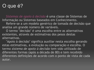O que é?       Sistemas de apoio à decisão   é uma classe de Sistemas de Informação ou Sistemas baseados em Conhecimento.      Refere-se a um modelo genérico de tomada de decisão que analisa um grande número de variáveis.      O termo "decisão" é uma escolha entre as alternativas existentes, através de estimativas dos pesos destas alternativas.      "Apoio à decisão" significa auxiliar nesta escolha gerando estas estimativas, a evolução ou comparação e escolha. O termo  sistema de apoio à decisão  tem sido utilizado de diferentes formas (após a década de 80) e tem recebido diferentes definições de acordo com o ponto de vista de cada autor.      