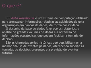 O que é?       Um  data warehouse   é um sistema de computação utilizado para armazenar informações relativas às atividades de uma organização em bancos de dados, de forma consolidada.      O desenho da base de dados favorece os relatórios, a análise de grandes volumes de dados e a obtenção de informações estratégicas que podem facilitar a tomada de decisão.      São as chamadas séries históricas que possibilitam uma melhor análise de eventos passados, oferecendo suporte às tomadas de decisões presentes e a previsão de eventos futuros. 