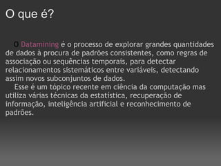 O que é?      O  Datamining   é o processo de explorar grandes quantidades de dados à procura de padrões consistentes, como regras de associação ou sequências temporais, para detectar relacionamentos sistemáticos entre variáveis, detectando assim novos subconjuntos de dados.       Esse é um tópico recente em ciência da computação mas utiliza várias técnicas da estatística, recuperação de informação, inteligência artificial e reconhecimento de padrões. 