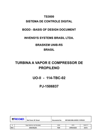 TS3000
            SISTEMA DE CONTROLE DIGITAL

          BODD - BASIS OF DESIGN DOCUMENT

           INVENSYS SYSTEMS BRASIL LTDA.

                            BRASKEM UNIB-RS
                                        BRASIL



       TURBINA A VAPOR E COMPRESSOR DE
                   PROPILENO

                       UO-II - 114-TBC-02

                                   PJ-1506837




             São Paulo, SP, Brasil          Documento No.:   BR10492-ISBL-BODD-114TBC02


 A         Veja Histórico de Revisões              CDS               CPC             15/07/11

REV.             DESCRIÇÃO                         POR            APROVADO            DATA
 