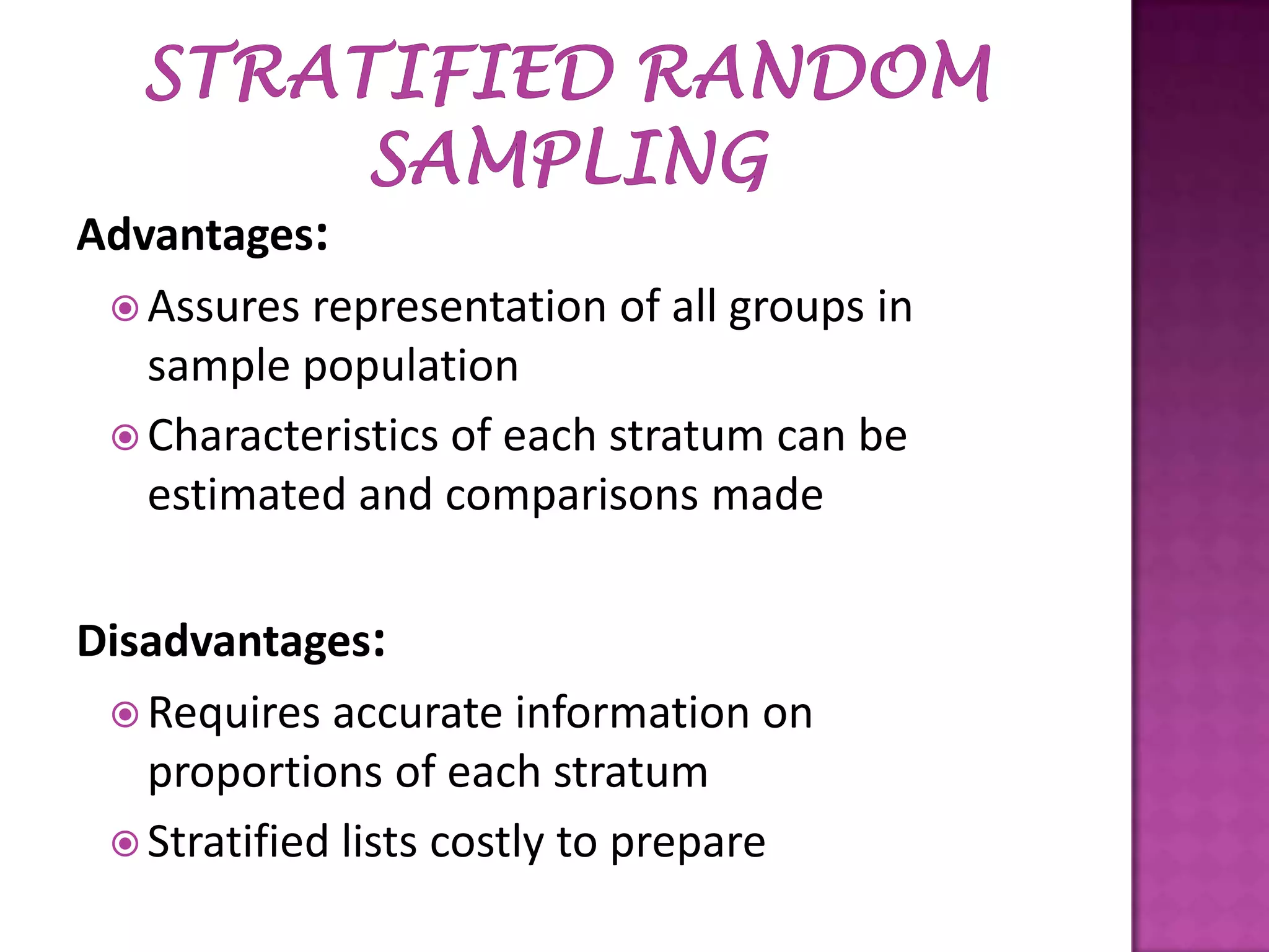 Advantages:
 Assures representation of all groups in
sample population
 Characteristics of each stratum can be
estimated and comparisons made
Disadvantages:
 Requires accurate information on
proportions of each stratum
 Stratified lists costly to prepare

 