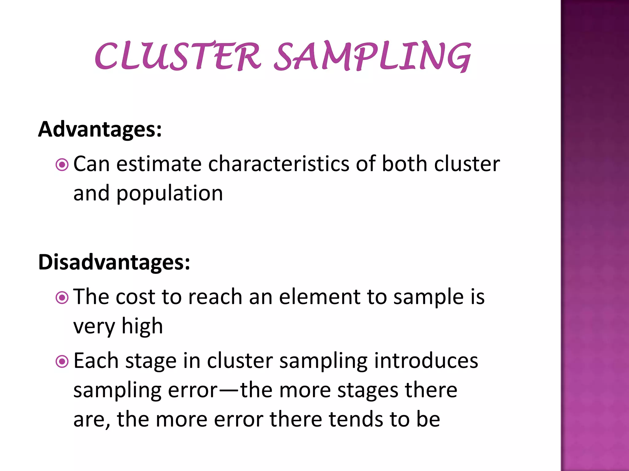 Advantages:
 Can estimate characteristics of both cluster
and population
Disadvantages:
 The cost to reach an element to sample is
very high
 Each stage in cluster sampling introduces
sampling error—the more stages there
are, the more error there tends to be

 