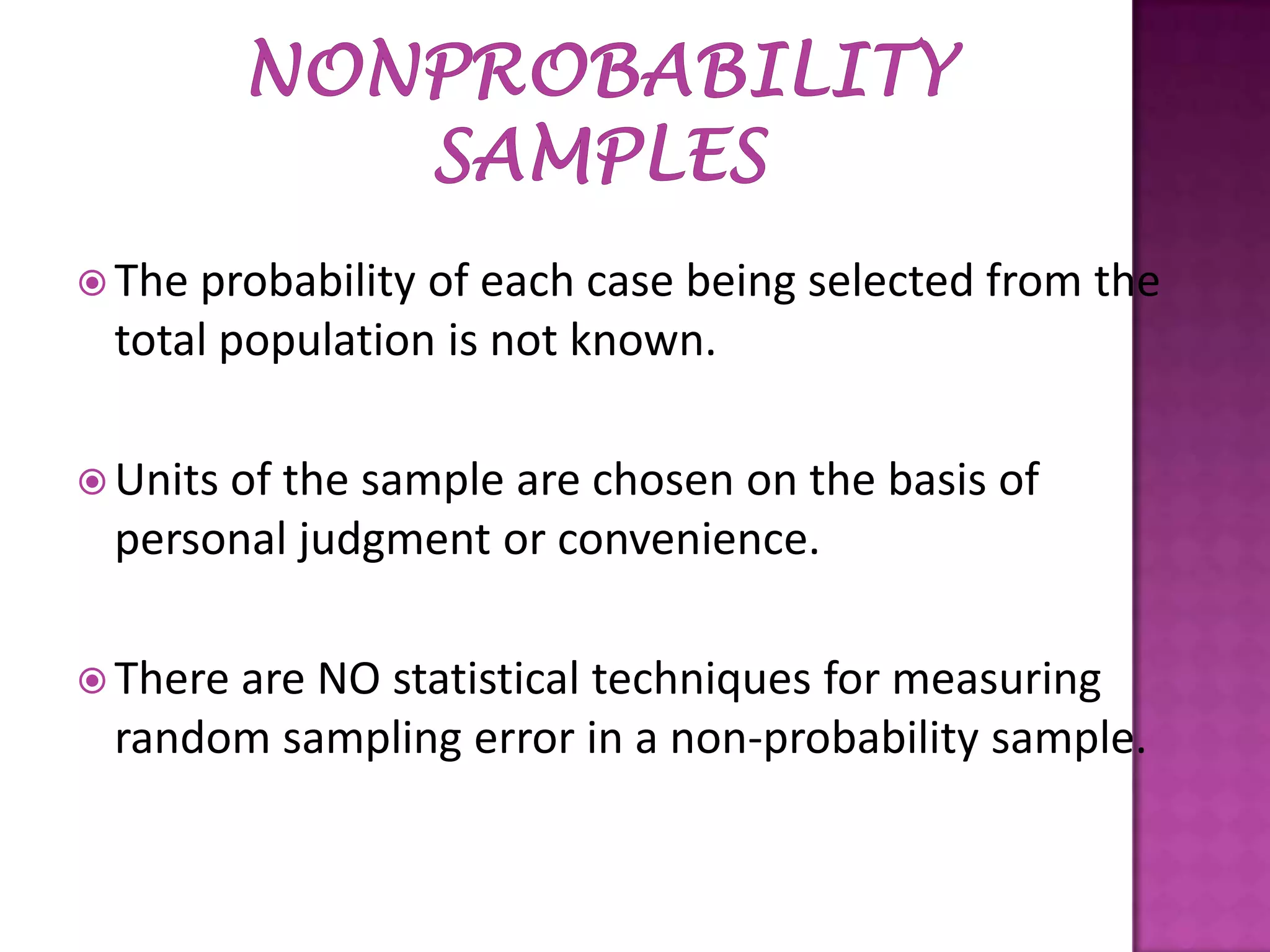  The

probability of each case being selected from the
total population is not known.

 Units

of the sample are chosen on the basis of
personal judgment or convenience.

 There

are NO statistical techniques for measuring
random sampling error in a non-probability sample.

 