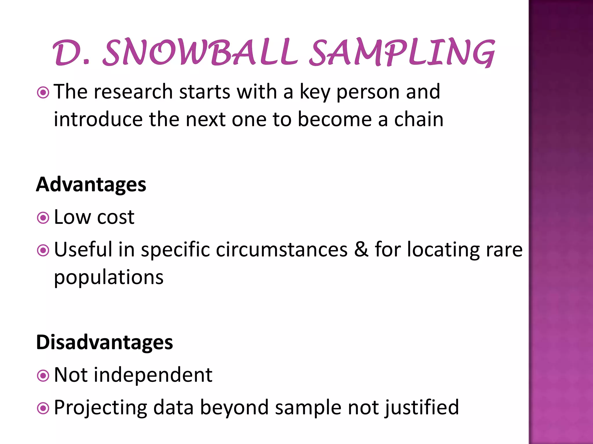  The

research starts with a key person and
introduce the next one to become a chain

Advantages
 Low cost
 Useful in specific circumstances & for locating rare
populations
Disadvantages
 Not independent
 Projecting data beyond sample not justified

 