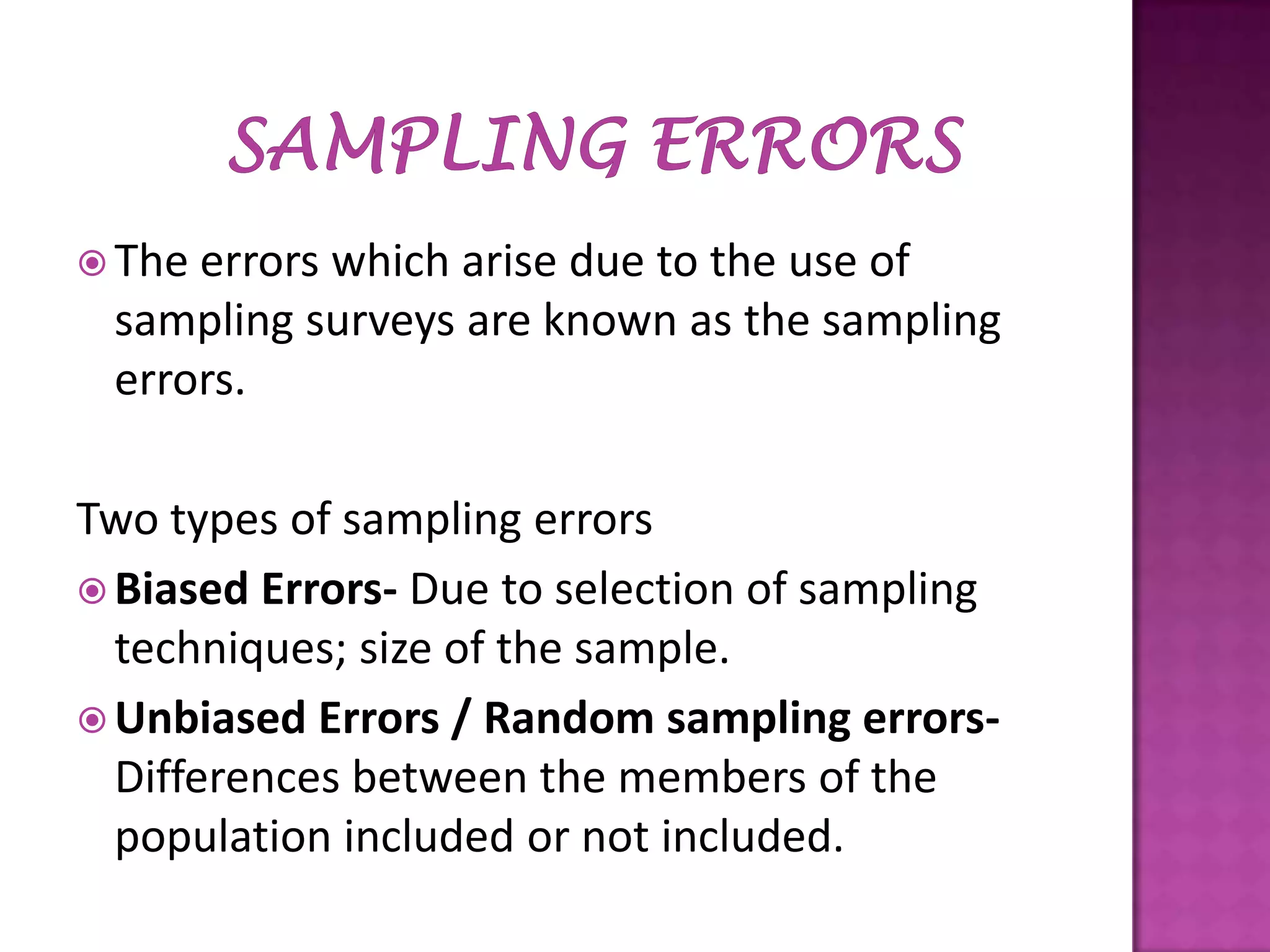  The

errors which arise due to the use of
sampling surveys are known as the sampling
errors.

Two types of sampling errors
 Biased Errors- Due to selection of sampling
techniques; size of the sample.
 Unbiased Errors / Random sampling errorsDifferences between the members of the
population included or not included.

 