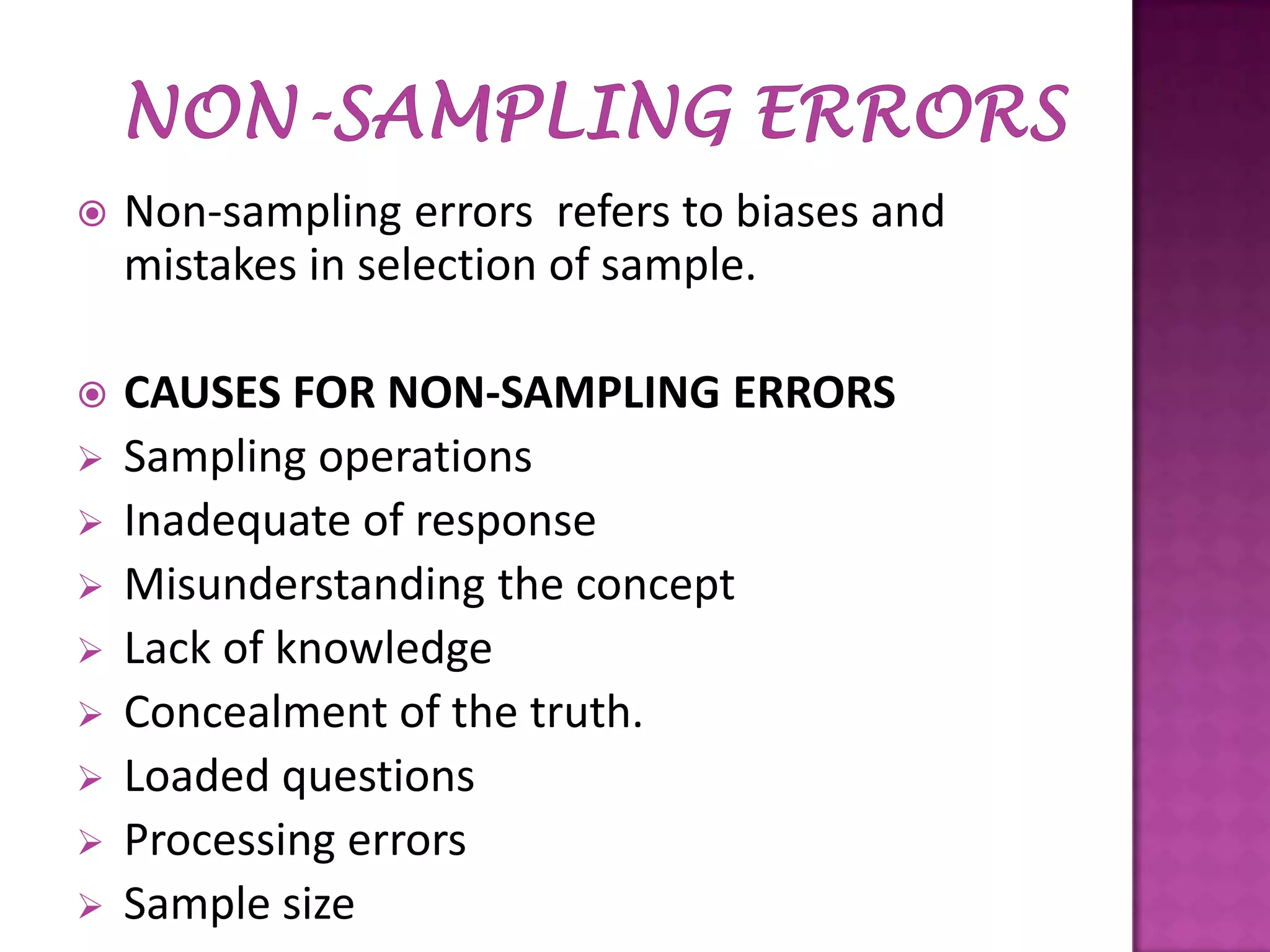 

Non-sampling errors refers to biases and
mistakes in selection of sample.



CAUSES FOR NON-SAMPLING ERRORS
Sampling operations
Inadequate of response
Misunderstanding the concept
Lack of knowledge
Concealment of the truth.
Loaded questions
Processing errors
Sample size











 