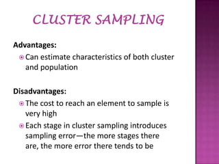 Advantages:
 Can estimate characteristics of both cluster
and population
Disadvantages:
 The cost to reach an element to sample is
very high
 Each stage in cluster sampling introduces
sampling error—the more stages there
are, the more error there tends to be

 