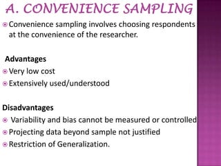  Convenience

sampling involves choosing respondents
at the convenience of the researcher.

Advantages
 Very low cost
 Extensively used/understood
Disadvantages
 Variability and bias cannot be measured or controlled
 Projecting data beyond sample not justified
 Restriction of Generalization.

 