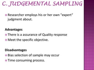  Researcher

employs his or her own "expert”
judgment about.

Advantages
 There is a assurance of Quality response
 Meet the specific objective.
Disadvantages
 Bias selection of sample may occur
 Time consuming process.

 