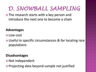  The

research starts with a key person and
introduce the next one to become a chain

Advantages
 Low cost
 Useful in specific circumstances & for locating rare
populations
Disadvantages
 Not independent
 Projecting data beyond sample not justified

 