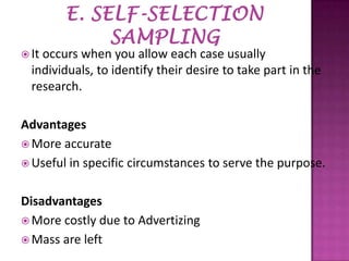  It

occurs when you allow each case usually
individuals, to identify their desire to take part in the
research.

Advantages
 More accurate
 Useful in specific circumstances to serve the purpose.
Disadvantages
 More costly due to Advertizing
 Mass are left

 