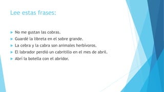 Lee estas frases:
 No me gustan las cobras.
 Guardé la libreta en el sobre grande.
 La cebra y la cabra son animales herbívoros.
 El labrador perdió un cabritillo en el mes de abril.
 Abrí la botella con el abridor.
 