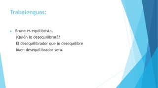 Trabalenguas:
 Bruno es equilibrista.
¿Quién lo desequilibrará?
El desequilibrador que lo desequilibre
buen desequilibrador será.
 