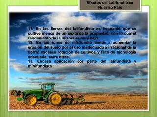 Efectos del Latifundio en
Nuestro País
11. En las tierras del latifundista es frecuente que se
cultive menos de un sexto de la propiedad, con lo cual el
rendimiento de la misma es muy bajo.
12. En las zonas de minifundio tiende a aumentar la
erosión del suelo por el uso inadecuado e irracional de la
tierra: escasas rotación de cultivos y falta de tecnología
adecuada, entre otras.
13. Escasa aplicación por parte del latifundista y
minifundista
 