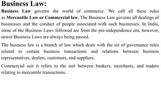 Business Law:
Business Law governs the world of commerce. We call all these rules
as Mercantile Law or Commercial law. The Business Law governs all dealings of
businesses and the conduct of people associated with such businesses. In India,
some of the Business Laws followed are from the pre-independence era, however,
newer Business Laws are always being passed.
The business law is a branch of law which deals with the set of governance rules
related to certain business transactions and relations between business
representatives, dealers, customers, and suppliers.
Commercial suit it refers to the suit between bankers, merchants, and traders
relating to mercantile transactions.
 