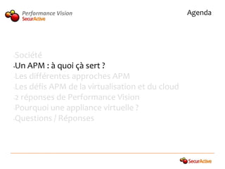 Performance Vision                            Agenda




•Société
•Un APM : à quoi çà sert ?

•Les différentes approches APM

•Les défis APM de la virtualisation et du cloud

•2 réponses de Performance Vision

•Pourquoi une appliance virtuelle ?

•Questions / Réponses
 